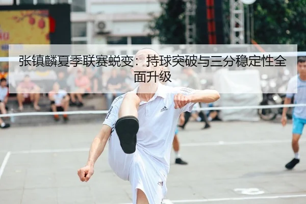 张镇麟夏季联赛蜕变：持球突破与三分稳定性全面升级