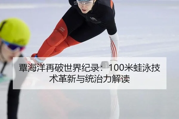 覃海洋再破世界纪录：100米蛙泳技术革新与统治力解读