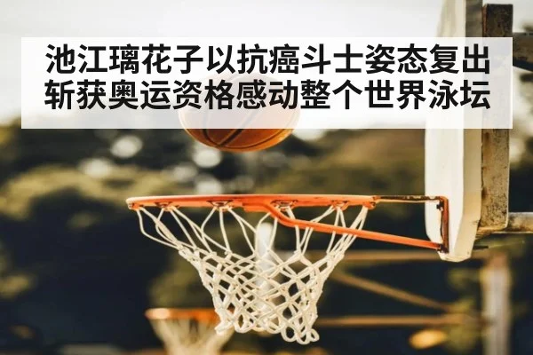 池江璃花子以抗癌斗士姿态复出斩获奥运资格感动整个世界泳坛